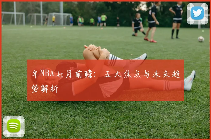 年NBA七月前瞻:五大焦点与未来趋势解析