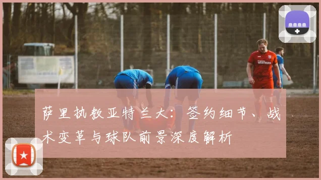 萨里执教亚特兰大:签约细节、战术变革与球队前景深度解析