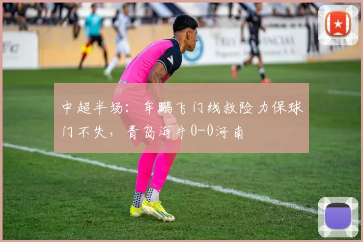 中超半场：牟鹏飞门线救险力保球门不失，青岛海牛0-0河南