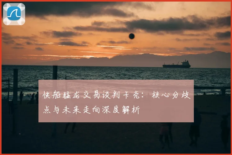 快船猛龙交易谈判卡壳：核心分歧点与未来走向深度解析
