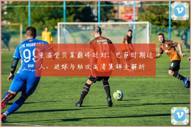 重温登贝莱巅峰时刻：巴萨时期过人、进球与助攻高清集锦全解析