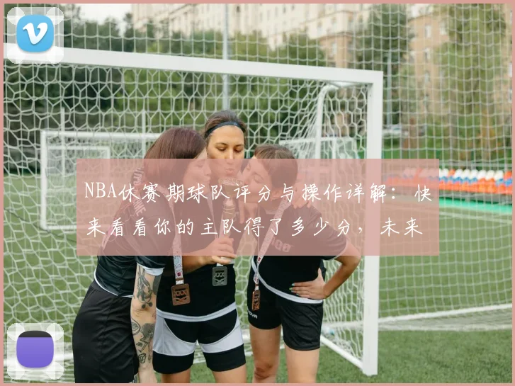 NBA休赛期球队评分与操作详解：快来看看你的主队得了多少分，未来前景如何？