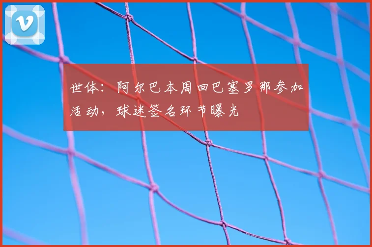 世体:阿尔巴本周回巴塞罗那参加活动,球迷签名环节曝光
