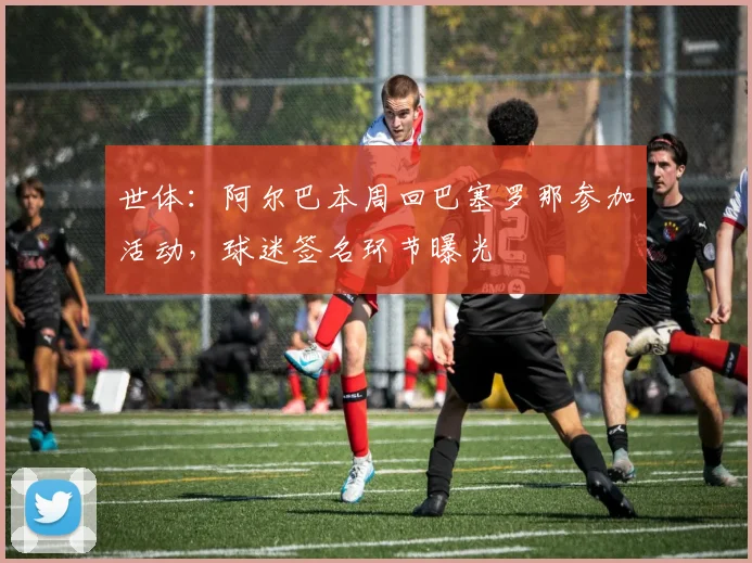世体:阿尔巴本周回巴塞罗那参加活动,球迷签名环节曝光