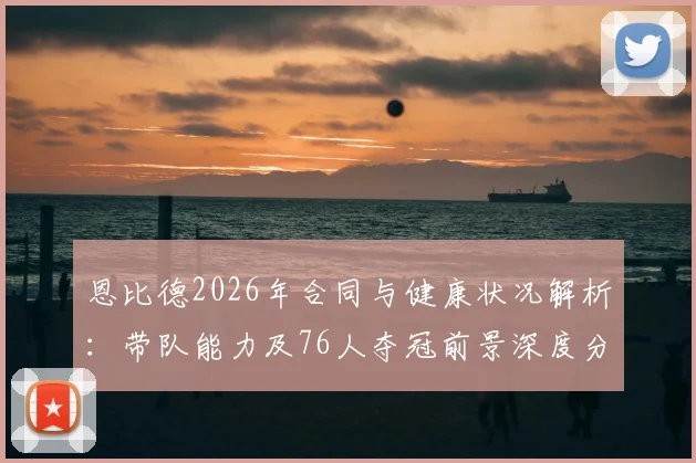 恩比德2026年合同与健康状况解析：带队能力及76人夺冠前景深度分析